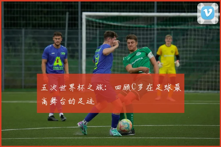 五次世界杯之旅：回顾C罗在足球最高舞台的足迹