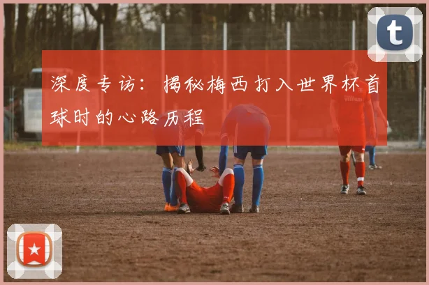 深度专访：揭秘梅西打入世界杯首球时的心路历程