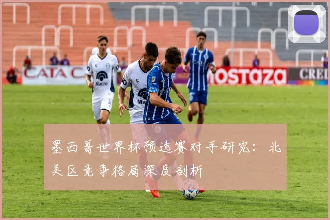 墨西哥世界杯预选赛对手研究：北美区竞争格局深度剖析