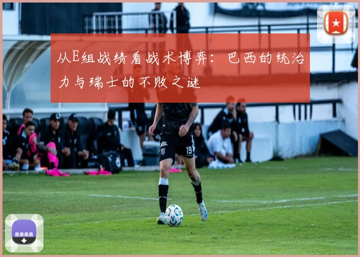 从E组战绩看战术博弈：巴西的统治力与瑞士的不败之谜